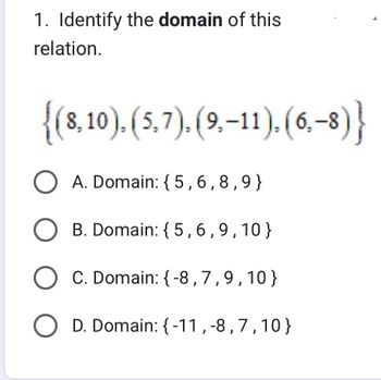 1. Identify the domain of this
relation.
{(8,10), (5,7), (9,–11), (6,-8)}
O A. Domain: {5,6,8,9}
O B. Domain: {5,6,9,10}
O C. Domain: {-8,7,9,10}
O D. Domain: {-11,-8,7,10}