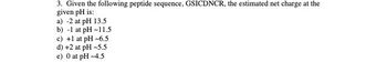 3. Given the following peptide sequence, GSICDNCR, the estimated net charge at the
given pH is:
a) -2 at pH 13.5
b) -1 at pH-11.5
c) +1 at pH-6.5
d) +2 at pH -5.5
e) 0 at pH-4.5