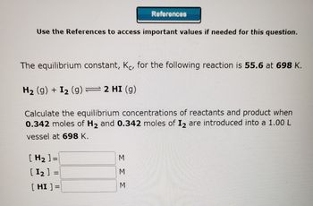 Use the References to access important values if needed for this question.
The equilibrium constant, Kċ, for the following reaction is 55.6 at 698 K.
H₂ (9) + I₂ (g) = 2 HI(g)
Calculate the equilibrium concentrations of reactants and product when
0.342 moles of H₂ and 0.342 moles of I₂ are introduced into a 1.00 L
vessel at 698 K.
[H₂] =
[ 1₂ ]
2
[HI] =
References
=
ΣΣΣ