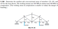 1.18 Determine the smallest safe cross-sectional areas of members CD, GD, and
GF for the truss shown. The working stresses are 140 MPa in tension and 100 MPa in
compression. (The working stress in compression is smaller to reduce the danger of
buckling.)
ARE
6m
4m
4 m
E
6 m
H 6m
6 m
F 6m
140 kN
140 kN
FIG. P1.18
