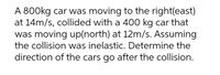 A 800kg car was moving to the right(east)
at 14m/s, collided with a 400 kg car that
was moving up(north) at 12m/s. Assuming
the collision was inelastic. Determine the
direction of the cars go after the collision.
