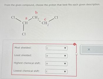 From the given compound, choose the proton that best fits each given description.
Cl
a
CH
Cl
Most shielded:
Least shielded:
b
CH ₂
Highest chemical shift:
Lowest chemical shift:
CH₂
C
a
a
C
Cl
X