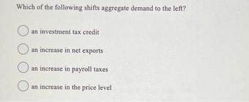 Which of the following shifts aggregate demand to the left?
an investment tax credit
an increase in net exports
an increase in payroll taxes
an increase in the price level