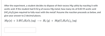 **Problem Statement:**

After the experiment, a student decides to dispose of their excess Mg safely by reacting it with acetic acid. If the student had 0.52 g of excess Mg metal, how many mL of 0.83 M acetic acid (HC₂H₃O₂) are required to fully react with the metal? Assume the reaction proceeds as below, and give your answer to 2 decimal places.

**Chemical Equation:**

\[ \text{Mg (s)} + 2 \text{HC}_2\text{H}_3\text{O}_2 \text{ (aq)} \rightarrow \text{H}_2 \text{ (g)} + \text{Mg(C}_2\text{H}_3\text{O}_2\text{)}_2 \text{ (aq)} \]

---

**Instruction:**

Calculate the volume of acetic acid needed to react completely with 0.52 g of magnesium. Provide your answer to two decimal places in the box below.