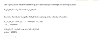 Table sugar (sucrose) is hydrolyzed to form glucose (a simple sugar) according to the following equation:
C₁2H22011(s) + H₂O(g) →→→ 2C6H₁2O6 (s)
Determine the enthalpy change for the hydrolysis reaction given the following information:
C12H22011 (s) +120₂ (8)
12CO₂(g) +11H₂O(g)
AHxn=-5640 kJ
C6H12O6 (s) +60₂(g).
AHrxn=-2800 kJ
kJ
6CO₂(g) + 6H₂O(g)