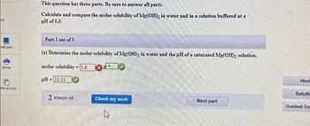 ts
eBook
Print
ferences
This question has three parts. Be sure to answer all parts.
Calculate and compare the molar solubility of Mg(OH)₂ in water and in a solution buffered at a
pH of 5.5.
Part 1 out of 3
(a) Determine the molar solubility of Mg(OH)₂ in water and the pH of a saturated Mg(OH)₂ solution.
molar solubility
1.6
pH=10.51
2 attempts left
B
Check my work
Next part
Hint
Solutia
Guided So