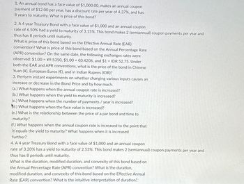 1. An annual bond has a face value of $1,000.00, makes an annual coupon
payment of $12.00 per year, has a discount rate per year of 4.37%, and has
8 years to maturity. What is price of this bond?
2. A 4 year Treasury Bond with a face value of $1,000 and an annual coupon
rate of 6.50% had a yield to maturity of 3.15%. This bond makes 2 (semiannual) coupon payments per year and
thus has 8 periods until maturity.
What is price of this bond based on the Effective Annual Rate (EAR)
convention? What is price of this bond based on the Annual Percentage Rate
(APR) convention? On the same date, the following exchanges rates were
observed: $1.00 = ¥9.5350, $1.00 = €0.4206, and $1 = IDR 52.75. Under
both the EAR and APR conventions, what is the price of the bond in Chinese
Yuan (¥), European Euros (€), and in Indian Rupees (IDR)?
3. Perform instant experiments on whether changing various inputs causes an
increase or decrease in the Bond Price and by how much.
(a.) What happens when the annual coupon rate is increased?
(b.) What happens when the yield to maturity is increased?
(c.) What happens when the number of payments / year is increased?
d.) What happens when the face value is increased?
(e.) What is the relationship between the price of a par bond and time to
maturity?
(f.) What happens when the annual coupon rate is increased to the point that
it equals the yield to maturity? What happens when it is increased
further?
4. A 4 year Treasury Bond with a face value of $1,000 and an annual coupon
rate of 3.20% has a yield to maturity of 2.53%. This bond makes 2 (semiannual) coupon payments per year and
thus has 8 periods until maturity.
What is the duration, modified duration, and convexity of this bond based on
the Annual Percentage Rate (APR) convention? What is the duration,
modified duration, and convexity of this bond based on the Effective Annual
Rate (EAR) convention? What is the intuitive interpretation of duration?