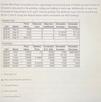 Quality Bike Maps has produced four map designs for the local area. A limited amount of time (in
minutes) is allocated to the printing, cutting and folding of each map. Additionally, at least one
thousand of map designs A, B, and C must be printed. The profit per map is $1 for A and B and
$2 for C and D. Using the Report below, which constraints are NOT binding?
Variable Cells
Cell
Name
$B$18: Map A
$C$18 Map B
SD$18 Map C
$E$18:
Map D
www
Constraints
Cell Name
SB$24 Print
SB$25 Cut
SB$26 Fold
SBS27: PrintA
$B$28 PrintB
SB$29: PrintC
O Print and Cut
O Cut and Print A
Final Reduced Objective Allowable Allowable
Value
Cost Coefficient Increase
Decrease
O Print and Fold
O Print B and Print C
1500
1000
1000
2833.33
Final
Value
Print, Fold, Print B and Print C
0
0
0
0
15000
16500
20000 0.16667
1500
0
1000 -0.33333
1000 -0.33333
0.5
0
1:
1:
2
2
Shadow Constraint: Allowable
Price
R.H. Side Increase
15000
20000
20000
1000
1000
1000
1:
0.33333
0.33333
1000
1E+30
7000
500
1750
500
0.3333
1E+30
1E+30
05
Allowable
Decrease
5666.6667
3500
1000
1E+30
1000
1000