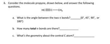 6. Consider the molecule propyne, drawn below, and answer the following
questions.
HC
CH3
a. What is the angle between the two bonds?
180°)
b. How many total o bonds are there?
c. What's the geometry about the central C atom?_
(0°, 45°, 90°, or