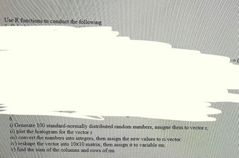 Use R functions to conduct the following
6.
i) Generate 100 standard-normally distributed random numbers, assigne them to vector r,
ii) plot the histogram for the vector r
iii) convert the numbers into integers, then assign the new values to ri vector
iv) reshape the vector into 10x10 matrix, then assign it to variable rm
find the sum of the columns and rows of rm