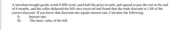 A merchant bought goods worth 8,000 riyals, paid half the price in cash, and agreed to pay the rest at the end
of 6 months, and the seller deducted the bill once received and found that the trade discount is 1.08 of the
correct discount. If you know that discount rate equals interest rate, Calculate the following:
I)
Interest rate.
II)
The basic value of the bill.