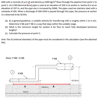 Milk with a viscosity of μ-3 cP and density p=1060 kg/m³ flows through the pipeline from point 1 to
point 2. An X NB (Nominal Bore) pipe is used at an elevation of 100 m at section A. Section B is at an
elevation of 107 m, and the pipe size is increased by 50NB. The pipes used are stainless steel with a
schedule of 40S. When a discharge of 500 GPM is passed through this pipe, the pressure at section
A is observed to be 30 kPa.
(a) As a general guideline, a suitable velocity for transferring milk is roughly within 1 to 4 m/s.
Determine X NB and Y NB in a way that stays within the suitable range.
(b) What is the minimum length for section A for flow to reach fully developed (entrance
length)?
(c) Calculate the pressure at point 2.
Hint: The ID (internal diameter) of the pipe must be considered in the calculation (see the attached
file).
2
Note: Y NB > X NB
Y NB
X NB
107.00 m
100.00 m B
datum