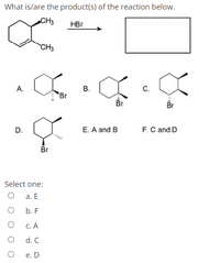 What is/are the product(s) of the reaction below.
CH3
HBr
CH3
А.
В.
С.
Br
Br
Br
D.
E. A and B
F.C and D
Br
Select one:
а. Е
b. F
С. А
d. C
е. D
