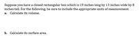 Suppose you have a closed rectangular box which is 19 inches long by 13 inches wide by 8
inches tall. For the following, be sure to include the appropriate units of measurement.
a. Calculate its volume.
b. Calculate its surface area.

