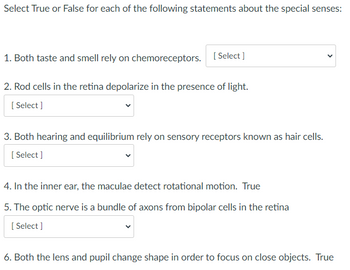 Select True or False for each of the following statements about the special senses:
1. Both taste and smell rely on chemoreceptors. [Select]
2. Rod cells in the retina depolarize in the presence of light.
[Select]
3. Both hearing and equilibrium rely on sensory receptors known as hair cells.
[Select]
4. In the inner ear, the maculae detect rotational motion. True
5. The optic nerve is a bundle of axons from bipolar cells in the retina
[ Select]
6. Both the lens and pupil change shape in order to focus on close objects. True