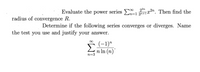 22n
Evaluate the power series E x2n. Then find the
radius of convergence R.
Determine if the following series converges or diverges. Name
the test you use and justify your answer.
Σ
(-1)"
n In (n)"
n=3
