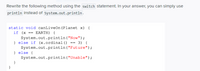 Rewrite the following method using the switch statement. In your answer, you can simply use
println instead of system.out.println.
static void canLiveOn (Planet x) {
if (x == EARTH) {
System.out.println ("Now");
} else if (x.ordinal () == 3) {
System.out.println ("Future");
} else {
System.out.println("Unable");
}
