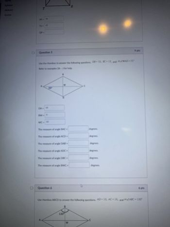 Modules
Grades
T
75 - 12
OP.
Question 5
Use the rhombus to answer the following questions, DB-10, BC-13, and m/WAD-25°
Refer to examples 2A-3 for help.
DA- 13
BW= 5
25°
WC- 12
The measure of angle BAC
The measure of angle ACD-
The measure of angle DAB-
The measure of angle ADC
The measure of angle DBC-
The measure of angle BAVC-
Question
Use thombus ABCD to answer the fallwaing questions, AD-10, AC-16, and ZARC=130°
130
W
degrees.
C