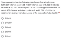 Your corporation has the following cash flows: Operating income
$250,000 Interest received $ 10,00o0 Interest paid $ 45,000 Dividends
received $ 20,000 Dividends paid $ 50,000 If the applicable income tax
rate is 40% (federal and state combined), and if 70% of dividends
received are exempt from taxes, what is the corporation's tax liability?
$ 92,820
$102,334
$ 88,400
$ 83,980
O $ 97,461
