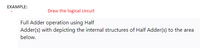 EXAMPLE:
Draw the logical circuit
Full Adder operation using Half
Adder(s) with depicting the internal structures of Half Adder(s) to the area
below.
