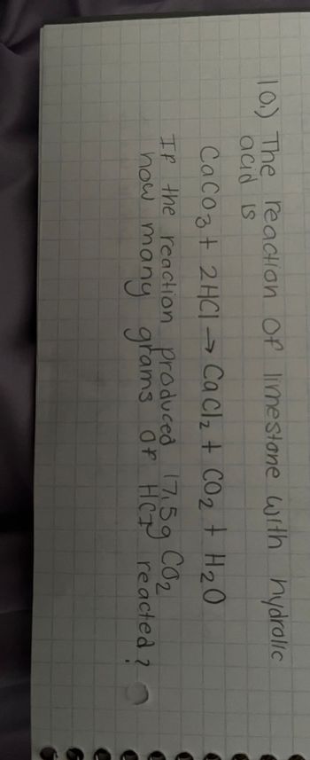 10.) The reaction of limestone with hydrolic
acid is
CaCO3 + 2HCl → Ca Cl₂ + CO₂ + H₂O
If the reaction produced 17,5g
how many grams Of HCP reacted ?