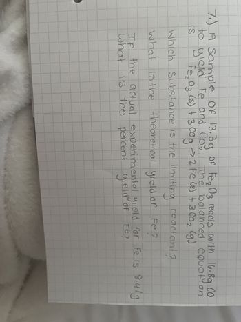 7.) A Sample Of 13.3g of Fe₂03 reacts with 16.89 CO
со
to yield Fe and Co₂. The balanced equation
Fe₂O3 (s) + 3 C0g 2 Fe (5) + 300₂ (g)
is
Which Substance is the limiting reactant?
What is the theoretical yield of Fe ?
If the actual experimental yield for Fe is 8.41g
what is the percent yield of
Fe?