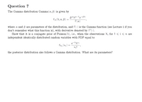 Question 7
The Gamma distribution Gamma(a, B) is given by
-BA
fa(^; a, B)
T(x)
where a and ß are parameters of the distribution, and r(-) is the Gamma function (see Lecture 1 if you
don't remember what this function is), with derivative denoted by T'(-).
Show that it is a conjugate prior of Poisson (A), i.e., when the observations X; for 1<i<n are
independent identically distributed random variables with PDF equal to
e¬^^xi
fx; (xi)
Xị!
the posterior distribution also follows a Gamma distribution. What are its parameters?
