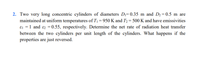 2. Two very long concentric cylinders of diameters Dı= 0.35 m and D2 = 0.5 m are
maintained at uniform temperatures of T1 = 950 K and T2 = 500 K and have emissivities
ɛ1 = 1 and ɛ2 = 0.55, respectively. Determine the net rate of radiation heat transfer
between the two cylinders per unit length of the cylinders. What happens if the
properties are just reversed.
