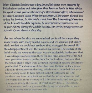 **Olaudah Equiano’s Experience on a Slave Ship: A Reflection**

When Olaudah Equiano was a boy, he and his sister were captured by British slave traders, taken from their home in Benin, West Africa. He became enslaved to a British naval officer who renamed him Gustavus Vassa. By age 21, Equiano was able to purchase his freedom. In his autobiography, *The Interesting Narrative of the Life of Olaudah Equiano*, he recounts his harrowing journey across the Atlantic Ocean on a slave ship, known as the Middle Passage.

**An Excerpt:**

Once the ship was fully loaded, Equiano and others were confined below deck, unable to see how the ship was managed. The conditions were far worse than he anticipated. The scent from the hold was unbearable, and being constantly confined made it dangerous to stay there. Although some were allowed on deck for fresh air initially, space constraints forced everyone back below.

The tight proximity, combined with the oppressive climate and overpopulation, made the air foul and stifling. Many suffocated, unable to move or breathe freely. The oppressive heat and lack of ventilation led to many developing illnesses, resulting in numerous deaths. Equiano vividly describes the groans of the dying, an indication of the severe distress and harsh realities faced by those aboard the ship.

This narrative offers insight into the horrific conditions of the transatlantic slave trade and the strength of those who endured it.