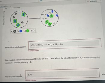 pts
estion 3 of 7 >
Macmillan Learning
C
N
Cl
HO
balanced chemical equation:
8
8
8
8
3CH4 + 3N2C14 3CCl4 + 3N2 + H12
Incorrect Answer
Attempt 6
If the reaction consumes methane gas (CH4) at a rate of 2.75 M/s, what is the rate of formation of H₂? Assume the reaction
vessel has a constant volume of 1 L.
I
rate of formation of H₂:
5.78
Incorrect Answer
M/s.