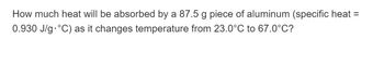 How much heat will be absorbed by a 87.5 g piece of aluminum (specific heat =
0.930 J/g °C) as it changes temperature from 23.0°C to 67.0°C?