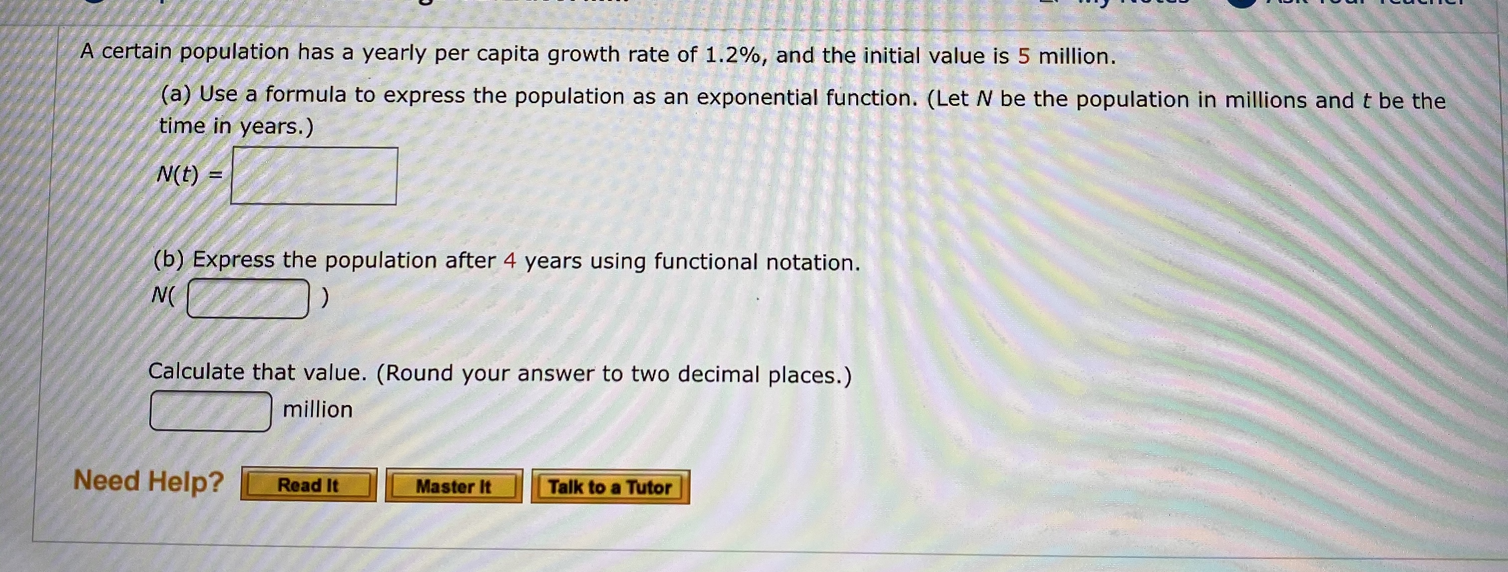 A certain population has a yearly per capita growth rate of 1.2%, and the initial value is 5 million.
(a) Use a formula to express the population as an exponential function. (Let N be the population in millions and t be the
time in years.)
N(t)
(b) Express the population after 4 years using functional notation.
N(
Calculate that value. (Round your answer to two decimal places.)
million
Need Help?
Read It
Talk to a Tutor
Master It
