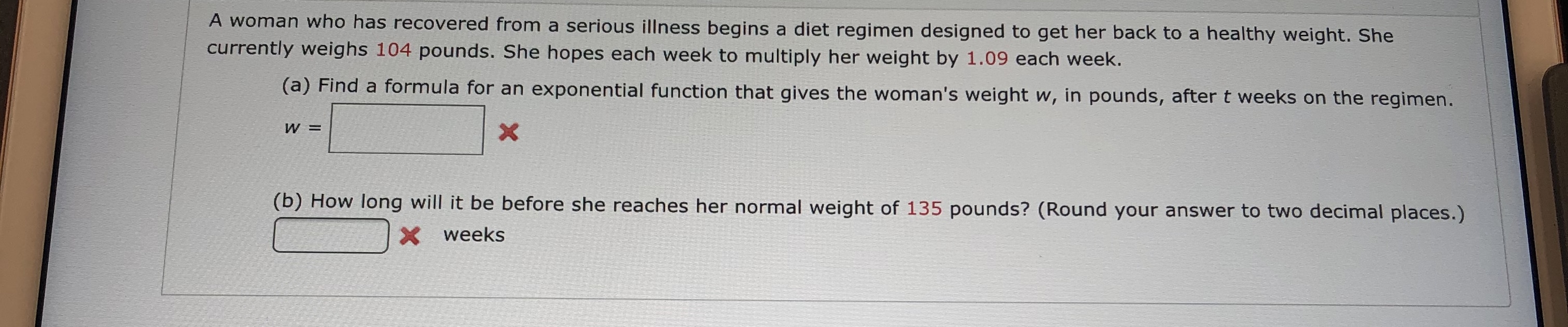 A woman who has recovered from a serious illness begins a diet regimen designed to get her back to a healthy weight. She
currently weighs 104 pounds. She hopes each week to multiply her weight by 1.09 each week.
(a) Find a formula for an exponential function that gives the woman's weight w, in pounds, after t weeks on the regimen.
W =
X
(b) How long will it be before she reaches her normal weight of 135 pounds? (Round your answer to two decimal places.)
Xweeks
