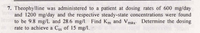 7. Theophylline was administered to a patient at dosing rates of 600 mg/day
and 1200 mg/day and the respective steady-state concentrations were found
to be 9.8 mg/L and 28.6 mg/l. Find Km and Vmax Determine the dosing
rate to achieve a Css of 15 mg/l.
