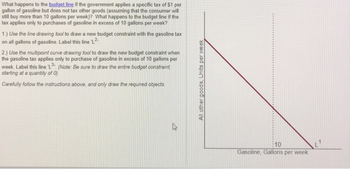 What happens to the budget line if the government applies a specific tax of $1 per
gallon of gasoline but does not tax other goods (assuming that the consumer will
still buy more than 10 gallons per week)? What happens to the budget line if the
tax applies only to purchases of gasoline in excess of 10 gallons per week?
1.) Use the line drawing tool to draw a new budget constraint with the gasoline tax
on all gallons of gasoline. Label this line 'L²
2.) Use the multipoint curve drawing tool to draw the new budget constraint when
the gasoline tax applies only to purchase of gasoline in excess of 10 gallons per
week. Label this line 'L3 (Note: Be sure to draw the entire budget constraint
starting at a quantity of 0).
Carefully follow the instructions above, and only draw the required objects.
A
All other goods, Units per week
10
Gasoline, Gallons per week