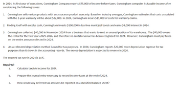 In 2024, its first year of operations, Cunningham Company reports $75,000 of income before taxes. Cunningham computes its taxable income after
considering the following issues:
1. Cunningham sells various products with an assurance product warranty. Based on industry averages, Cunningham estimates that costs associated
with the 2-year warranty will be about $22,000. In 2024, Cunningham incurs $11,000 of costs for warranty claims.
2. Finding itself with surplus cash, Cunningham invests $100,000 in tax-free municipal bonds and earns $8,000 interest in 2024.
3. Cunningham collected $40,000 in November 2024 from a business that wants to rent an unused portion of its warehouse. The $40,000 covers
the rental for the two years 2025-2026, and therefore no rental revenue has been recognized for 2024. However, Cunningham must pay taxes
on the entire amount collected in 2024.
An accelerated depreciation method is used for tax purposes. In 2024, Cunningham reports $20,000 more depreciation expense for tax
purposes than it shows in the accounting records. The excess depreciation is expected to reverse in 2026.
The enacted tax rate in 2024 is 21%.
Required:
a.
Calculate taxable income for 2024.
b.
Prepare the journal entry necessary to record income taxes at the end of 2024.
C.
How would any deferred tax amounts be reported on a classified balance sheet?