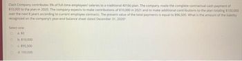 Clack Company contributes 3% of full-time employees' salaries to a traditional 401(k) plan. The company made the complete contractual cash payment of
$10,000 to the plan in 2020. The company expects to make contributions of $10,000 in 2021 and to make additional contributions to the plan totaling $100,000
over the next 8 years according to current employee contracts. The present value of the total payments is equal to $96,500, What is the amount of the liability
recognized on the company's year-end balance sheet dated December 31, 2020?
Select one
O
a. 50
D
b. $10,000
c. $95,500
d. 100,000