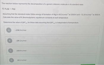 The reaction below represents the decomposition of a generic diatomic molecule in its standard state.
1/2 A₂(g) → A(g)
Assuming that the standard molar Gibbs energy of formation of A(g) is 8.12 kJ-mol¹ at 2500 K and -72.20 kJ-mol-¹ at 3500 K.
Calculate the value of K (thermodynamic equilibrium constant) at each temperature.
Determine the value of AH'n for these data assuming that AH'xn is independent of temperature.
B
D
-208.9 kJ/mol
-281.2 kJ/mol
208.9 kJ/mol
281.2 kJ/mol