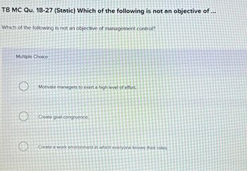 TB MC Qu. 18-27 (Static) Which of the following is not an objective of ...
Which of the following is not an objective of management control?
Multiple Choice
Motivate managers to exert a high level of effort.
Create goal congruence.
Create a work environment in which everyone knows their roles.