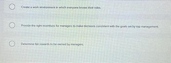 O
Create a work environment in which everyone knows their roles.
Provide the right incentives for managers to make decisions consistent with the goals set by top management
Determine fair rewards to be earned by managers.