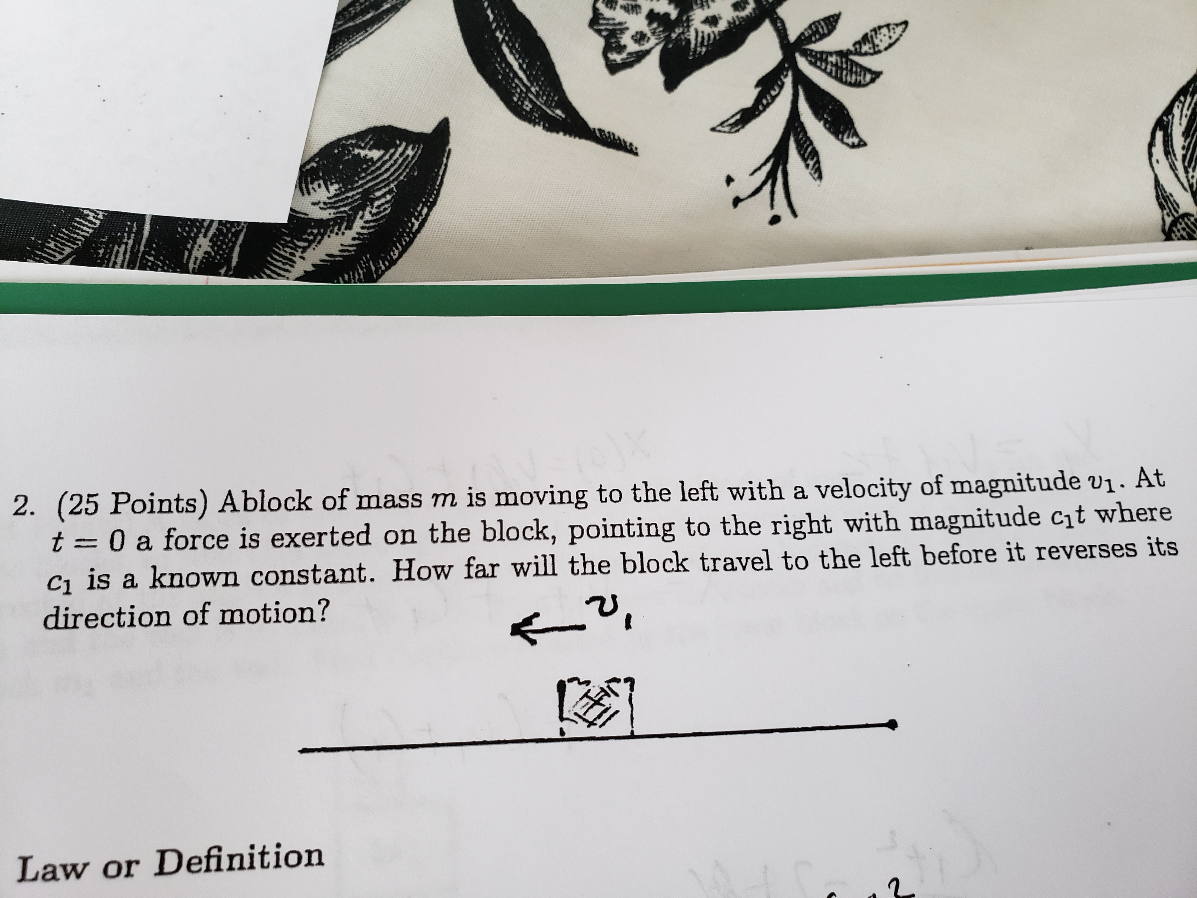 2. (25 Points) A
block of mass m is moving to the left with a velocity of magnitude vi. At
t 0 a force is exerted on the block, pointing to the right with magnitude cht where
ci is a known constant. How far will the block travel to the left before it reverses its
direction of motion?
Law or Definition
