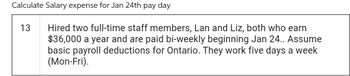 Calculate Salary expense for Jan 24th pay day
13
Hired two full-time staff members, Lan and Liz, both who earn
$36,000 a year and are paid bi-weekly beginning Jan 24.. Assume
basic payroll deductions for Ontario. They work five days a week
(Mon-Fri).