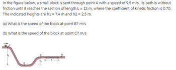 In the figure below, a small block is sent through point A with a speed of 9.5 m/s. Its path is without
friction until it reaches the section of length L = 12 m, where the coefficient of kinetic friction is 0.70.
The indicated heights are h1 = 7.4 m and h2 = 2.5 m.
(a) What is the speed of the block at point B? m/s
(b) What is the speed of the block at point C? m/s
4