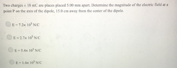 Two charges + 10 mC are places placed 5.00 mm apart. Determine the magnitude of the electric field at a
point P on the axis of the dipole, 15.0 cm away from the center of the dipole.
E-7.2x 105 N/C
E-2.7x 105 N/C
E-5.4x 105 N/C
E-1.4x 105 N/C