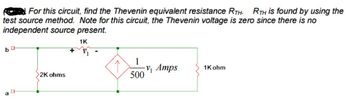 For this circuit, find the Thevenin equivalent resistance RTH. RTH is found by using the
test source method. Note for this circuit, the Thevenin voltage is zero since there is no
independent source present.
1K
b
G
CH
2K ohms
1
-V₁ Amps
500
1K ohm