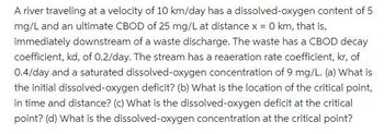 A river traveling at a velocity of 10 km/day has a dissolved-oxygen content of 5
mg/L and an ultimate CBOD of 25 mg/L at distance x = 0 km, that is,
immediately downstream of a waste discharge. The waste has a CBOD decay
coefficient, kd, of 0.2/day. The stream has a reaeration rate coefficient, kr, of
0.4/day and a saturated dissolved-oxygen concentration of 9 mg/L. (a) What is
the initial dissolved-oxygen deficit? (b) What is the location of the critical point,
in time and distance? (c) What is the dissolved-oxygen deficit at the critical
point? (d) What is the dissolved-oxygen concentration at the critical point?