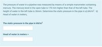 The pressure of water in a pipeline was measured by means of a simple manometer containing
mercury. The mercury level in the open tube is 170 mm higher than that of the left tube. The
height of water in the left tube is 36mm. Determine the static pressure in the pipe in a).kN/m?. b)
Head of water in meters,
The static pressure in the pipe in kN/m²
Head of water in meters =
