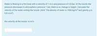 Water is flowing in a fire hose with a velocity of 1 m/s and pressure of 2.8 bar. At the nozzle the
pressure decreases to atmospheric pressure 1 bar, there is no change in height. Calculate the
velocity of the water exiting the nozzle. (Hint: The density of water is 1000 kg/m³ and gravity g is
9.8 m/s²).
the velocity at the nozzle in m/s
