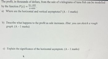 The profit, in thousands of dollars, from the sale of x kilograms of tuna fish can be modelled
5x-400
by the function P(x):
x+600
a) Where are the horizontal and vertical asymptotes? (A – 1 marks)
b) Describe what happens to the profit as sale increases. Hint: you can sketch a rough
graph. (A – 1 marks)
c) Explain the significance of the horizontal asymptote. (A – 1 marks)
