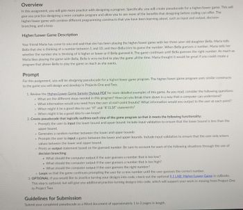 Overview
In this assignment, you will gain more practice with designing a program. Specifically, you will create pseudocode for a higher/lower game. This will
give you practice designing a more complex program and allow you to see more of the benefits that designing before coding can offer. The
higher/lower game will combine different programming constructs that you have been learning about, such as input and output, decision
branching, and a loop.
Higher/Lower Game Description
Your friend Maria has come to you and said that she has been playing the higher/lower game with her three-year-old daughter Bella. María tells
Bella that she is thinking of a number between 1 and 10, and then Bella tries to guess the number. When Bella guesses a number, Maria tells her
whether the number she is thinking of is higher or lower or if Bella guessed it. The game continues until Bella guesses the right number. As much as
Maria likes playing the game with Bella, Bella is very excited to play the game all the time. Maria thought it would be great if you could create a
program that allows Bella to play the game as much as she wants.
Prompt
For this assignment, you will be designing pseudocode for a higher/lower game program. The higher/lower game program uses similar constructs
to the game you will design and develop in Projects One and Two.
1. Review the Higher/Lower Game Sample Output PDF for more detailed examples of this game. As you read, consider the following questions:
• What are the different steps needed in this program? How can you break them down in a way that a computer can understand?
o What information would you need from the user at each point (inputs)? What information would you output to the user at each point?
When might it be a good idea to use "IF" and "IF ELSE" statements?
When might it be a good idea to use loops?
2. Create pseudocode that logically outlines each step of the game program so that it meets the following functionality:
o Prompts the user to input the lower bound and upper bound. Include input validation to ensure that the lower bound is less than the
upper bound.
o Generates a random number between the lower and upper bounds
o Prompts the user to input a guess between the lower and upper bounds. Include input validation to ensure that the user only enters
values between the lower and upper bound.
o Prints an output statement based on the guessed number. Be sure to account for each of the following situations through the use of
decision branching:
What should the computer output if the user guesses a number that is too low?
. What should the computer output if the user guesses a number that is too high?
. What should the computer output if the user guesses the right number?
.
o Loops so that the game continues prompting the user for a new number until the user guesses the correct number.
3. OPTIONAL: If you would like to practice turning your designs into code, check out the optional 9.1 LAB: Higher/Lower Game in zyBooks.
This step is optional, but will give you additional practice turning designs into code, which will support your work in moving from Project One
to Project Two.
Guidelines for Submission
Submit your completed pseudocode as a Word document of approximately 1 to 2 pages in length.